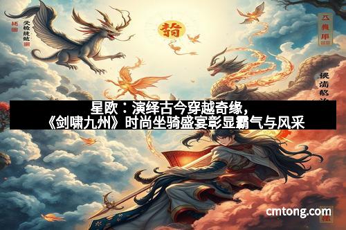 星欧：演绎古今穿越奇缘，《剑啸九州》时尚坐骑盛宴彰显霸气与风采